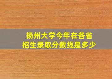 扬州大学今年在各省招生录取分数线是多少