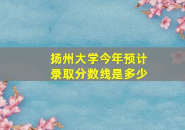 扬州大学今年预计录取分数线是多少