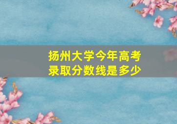 扬州大学今年高考录取分数线是多少