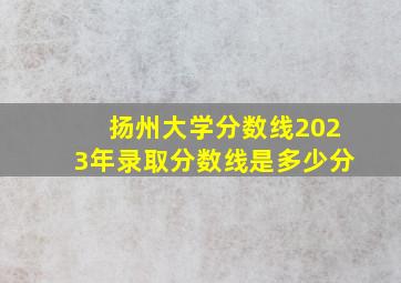 扬州大学分数线2023年录取分数线是多少分