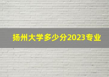 扬州大学多少分2023专业