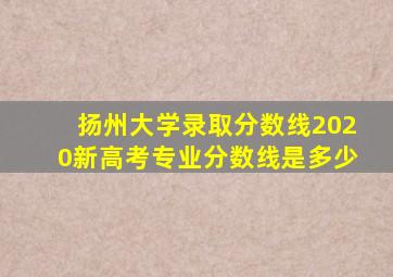 扬州大学录取分数线2020新高考专业分数线是多少