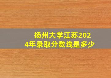 扬州大学江苏2024年录取分数线是多少