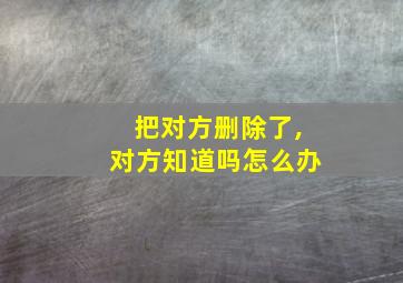 把对方删除了,对方知道吗怎么办