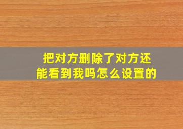 把对方删除了对方还能看到我吗怎么设置的