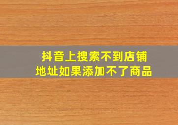 抖音上搜索不到店铺地址如果添加不了商品