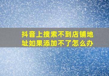 抖音上搜索不到店铺地址如果添加不了怎么办