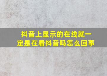 抖音上显示的在线就一定是在看抖音吗怎么回事