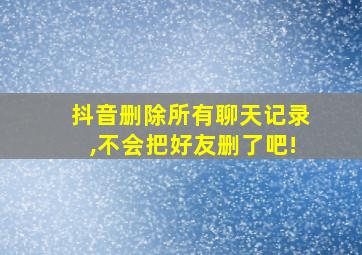 抖音删除所有聊天记录,不会把好友删了吧!