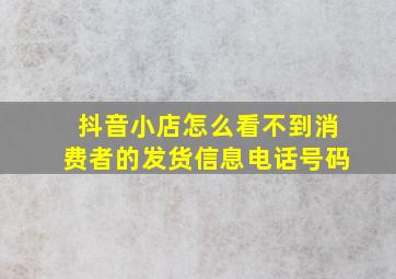 抖音小店怎么看不到消费者的发货信息电话号码