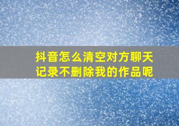 抖音怎么清空对方聊天记录不删除我的作品呢