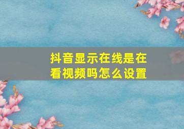 抖音显示在线是在看视频吗怎么设置