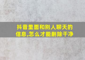 抖音里面和别人聊天的信息,怎么才能删除干净