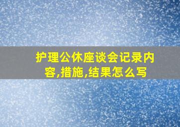 护理公休座谈会记录内容,措施,结果怎么写