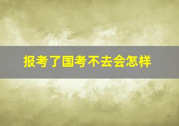 报考了国考不去会怎样