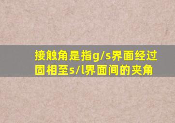 接触角是指g/s界面经过固相至s/l界面间的夹角