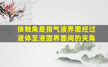 接触角是指气液界面经过液体至液固界面间的夹角