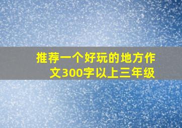 推荐一个好玩的地方作文300字以上三年级