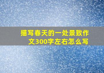 描写春天的一处景致作文300字左右怎么写