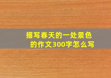 描写春天的一处景色的作文300字怎么写