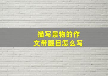 描写景物的作文带题目怎么写