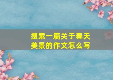 搜索一篇关于春天美景的作文怎么写