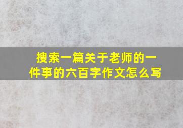 搜索一篇关于老师的一件事的六百字作文怎么写