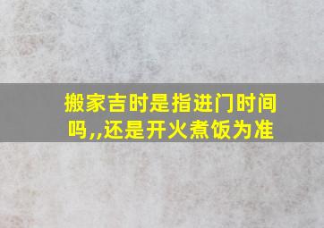 搬家吉时是指进门时间吗,,还是开火煮饭为准