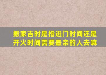 搬家吉时是指进门时间还是开火时间需要最亲的人去嘛