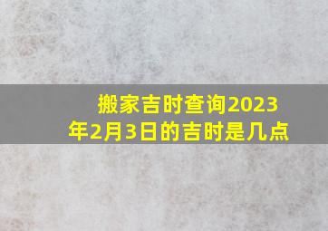 搬家吉时查询2023年2月3日的吉时是几点