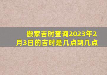 搬家吉时查询2023年2月3日的吉时是几点到几点