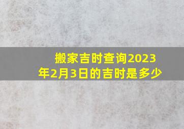 搬家吉时查询2023年2月3日的吉时是多少