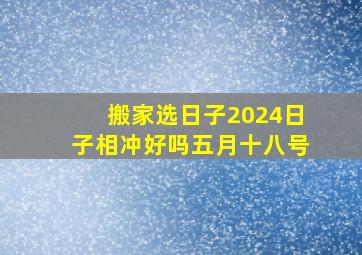 搬家选日子2024日子相冲好吗五月十八号