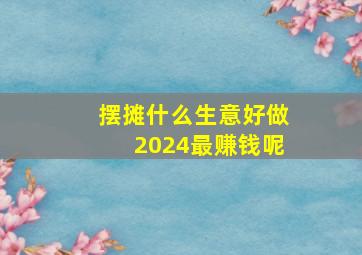 摆摊什么生意好做2024最赚钱呢