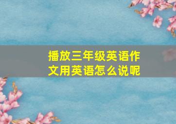 播放三年级英语作文用英语怎么说呢