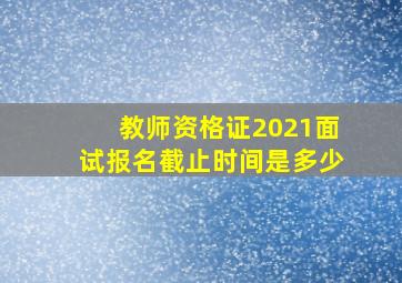 教师资格证2021面试报名截止时间是多少