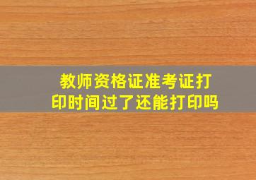 教师资格证准考证打印时间过了还能打印吗