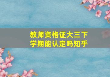 教师资格证大三下学期能认定吗知乎