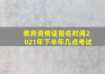 教师资格证报名时间2021年下半年几点考试