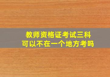 教师资格证考试三科可以不在一个地方考吗