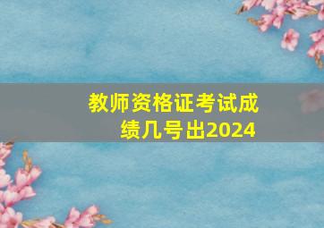 教师资格证考试成绩几号出2024