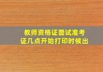 教师资格证面试准考证几点开始打印时候出