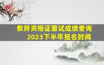 教师资格证面试成绩查询2023下半年报名时间