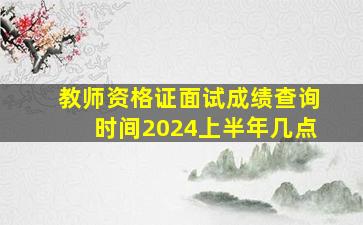 教师资格证面试成绩查询时间2024上半年几点