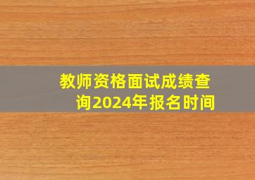 教师资格面试成绩查询2024年报名时间