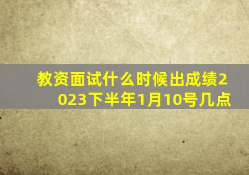 教资面试什么时候出成绩2023下半年1月10号几点