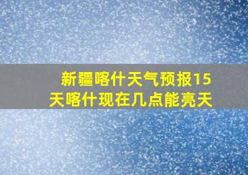 新疆喀什天气预报15天喀什现在几点能亮天