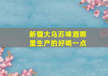 新疆大乌苏啤酒哪里生产的好喝一点