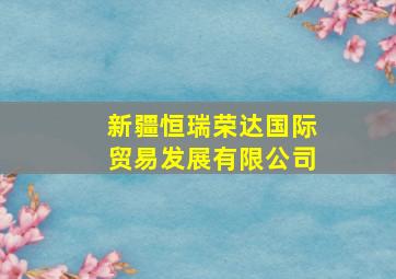 新疆恒瑞荣达国际贸易发展有限公司