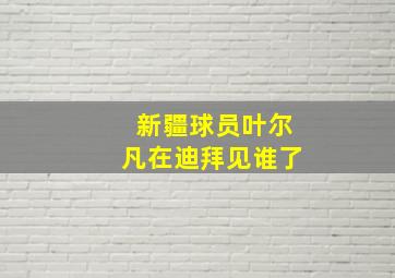 新疆球员叶尔凡在迪拜见谁了